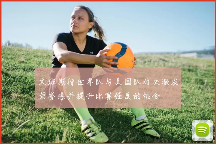 文班期待世界队与美国队对决激发荣誉感并提升比赛强度的机会