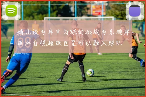 娟儿谈与库里打球的挑战与乐趣库明加自视超级巨星难以融入球队