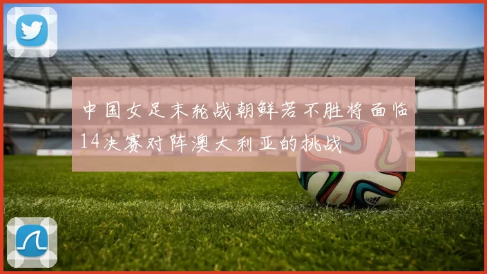 中国女足末轮战朝鲜若不胜将面临14决赛对阵澳大利亚的挑战