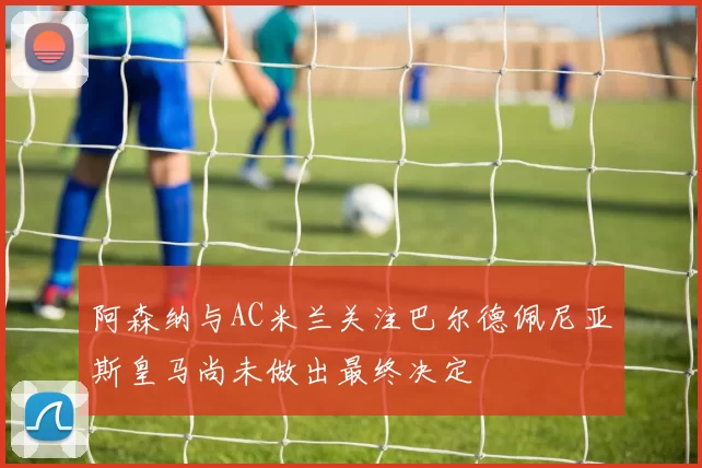 阿森纳与AC米兰关注巴尔德佩尼亚斯皇马尚未做出最终决定