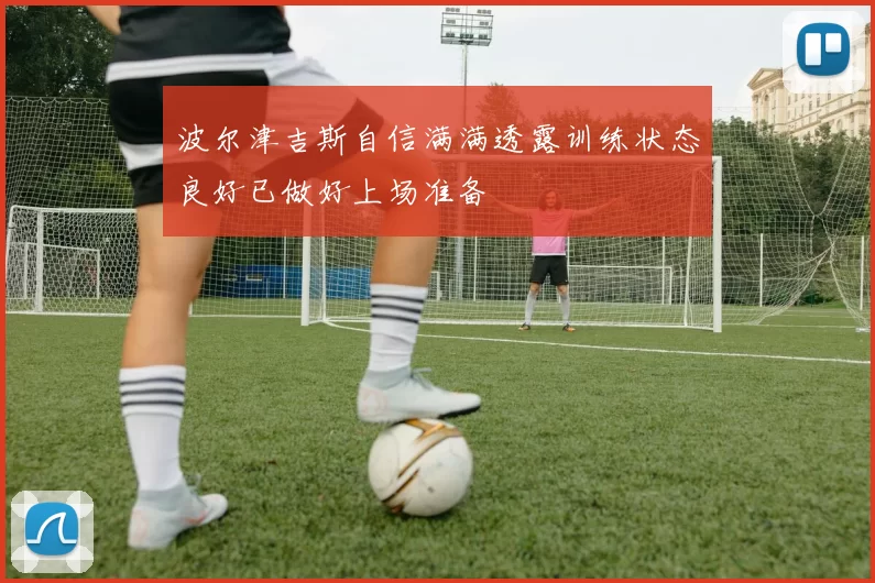 波尔津吉斯自信满满透露训练状态良好已做好上场准备