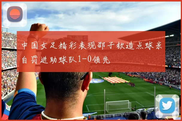 中国女足精彩表现邵子钦造点球亲自罚进助球队1-0领先