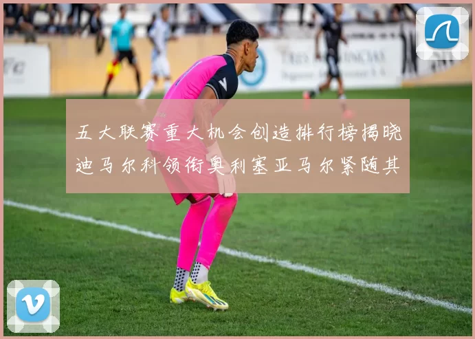 五大联赛重大机会创造排行榜揭晓迪马尔科领衔奥利塞亚马尔紧随其后
