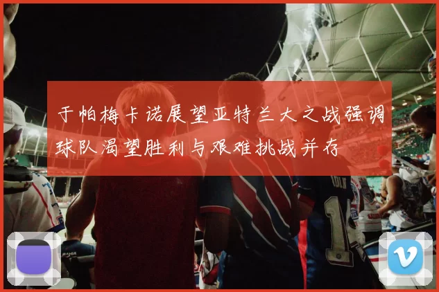 于帕梅卡诺展望亚特兰大之战强调球队渴望胜利与艰难挑战并存