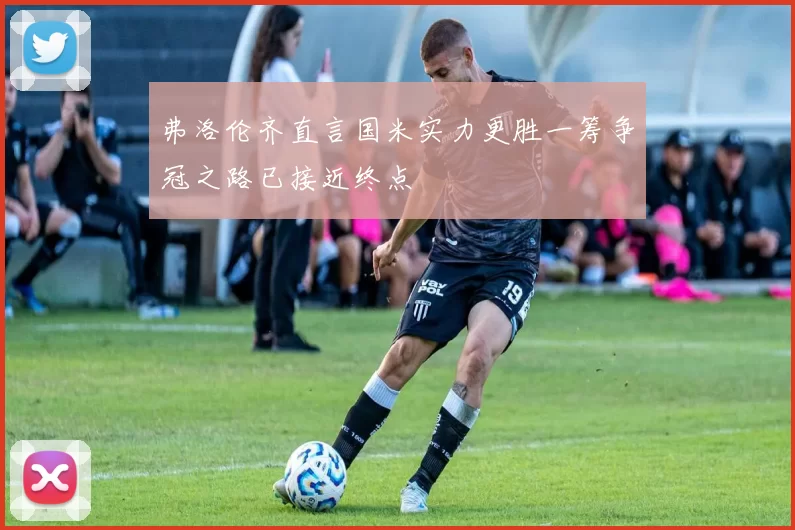 弗洛伦齐直言国米实力更胜一筹争冠之路已接近终点
