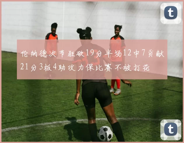 伦纳德次节狂砍19分半场12中7贡献21分3板4助攻力保比赛不被打花