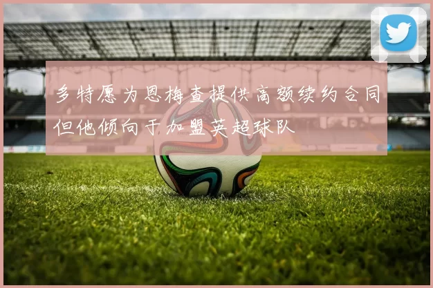 多特愿为恩梅查提供高额续约合同但他倾向于加盟英超球队