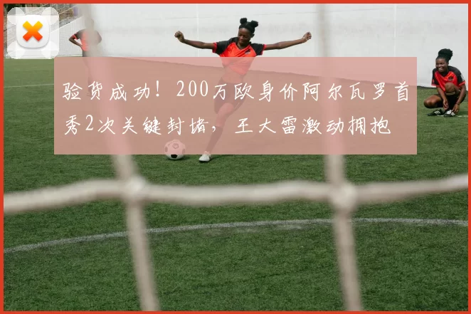 验货成功！200万欧身价阿尔瓦罗首秀2次关键封堵，王大雷激动拥抱
