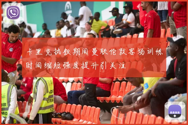 卡里克执教期间曼联伦敦客场训练时间缩短强度提升引关注