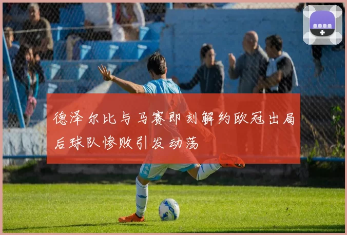 德泽尔比与马赛即刻解约欧冠出局后球队惨败引发动荡
