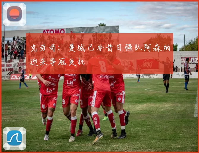 克劳奇：曼城已非昔日强队阿森纳迎来争冠良机