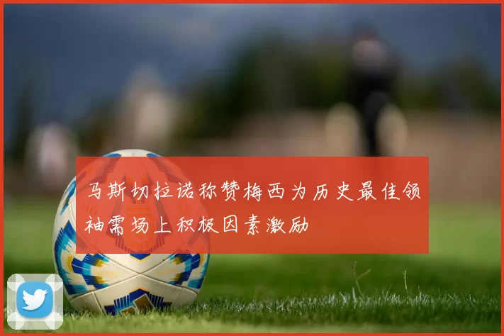 马斯切拉诺称赞梅西为历史最佳领袖需场上积极因素激励