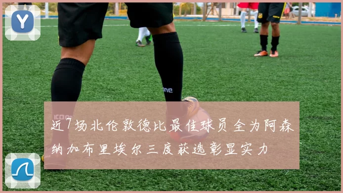 近7场北伦敦德比最佳球员全为阿森纳加布里埃尔三度获选彰显实力