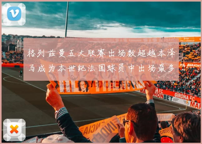 格列兹曼五大联赛出场数超越本泽马成为本世纪法国球员中出场最多者