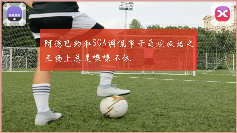 阿德巴约和SGA调侃华子是垃圾话之王场上总是喋喋不休