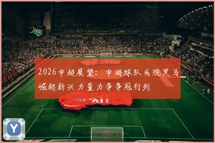 2026中超展望：中游球队或现黑马崛起新兴力量力争争冠行列