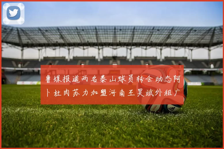 鲁媒报道两名泰山球员转会动态阿卜杜肉苏力加盟河南王昊斌外租广州豹