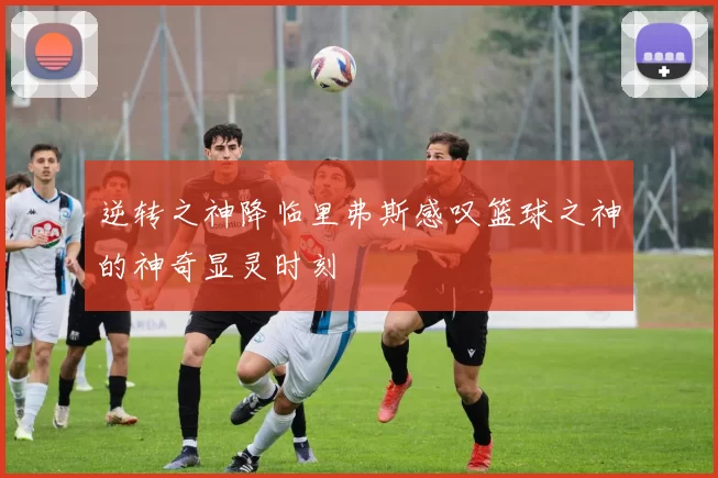 逆转之神降临里弗斯感叹篮球之神的神奇显灵时刻