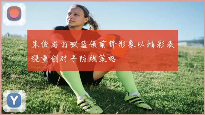朱俊龙打破蓝领前锋形象以精彩表现重创对手防线策略