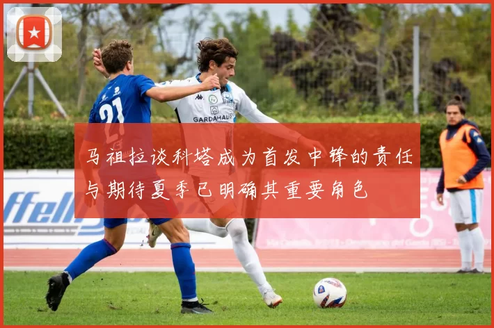 马祖拉谈科塔成为首发中锋的责任与期待夏季已明确其重要角色
