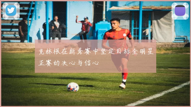 克林根在新秀赛中坚定目标全明星正赛的决心与信心