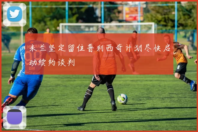 米兰坚定留住普利西奇计划尽快启动续约谈判