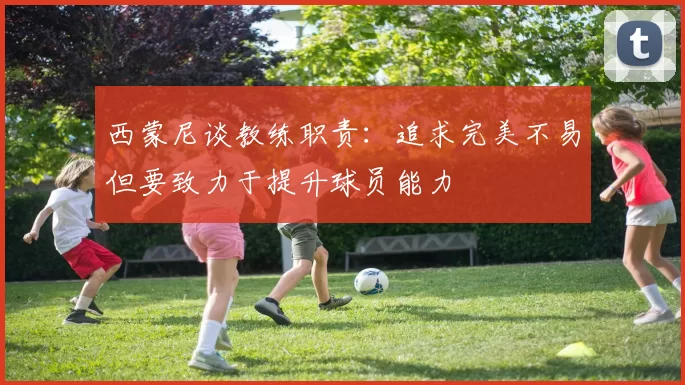 西蒙尼谈教练职责：追求完美不易但要致力于提升球员能力