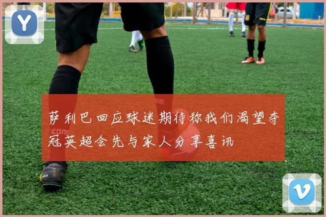 萨利巴回应球迷期待称我们渴望夺冠英超会先与家人分享喜讯