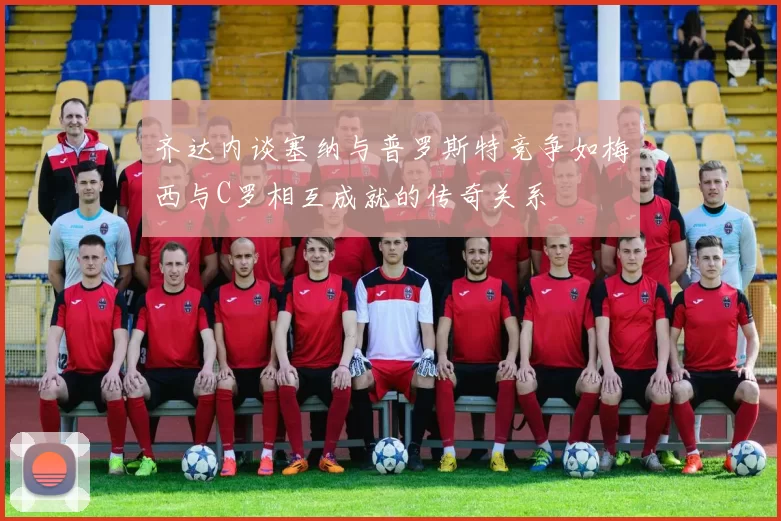 齐达内谈塞纳与普罗斯特竞争如梅西与C罗相互成就的传奇关系